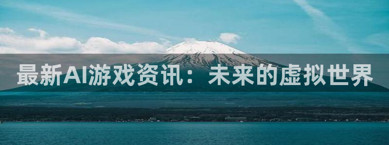 高德娱乐平台官方网站：最新AI游戏资讯：未来的虚拟世界